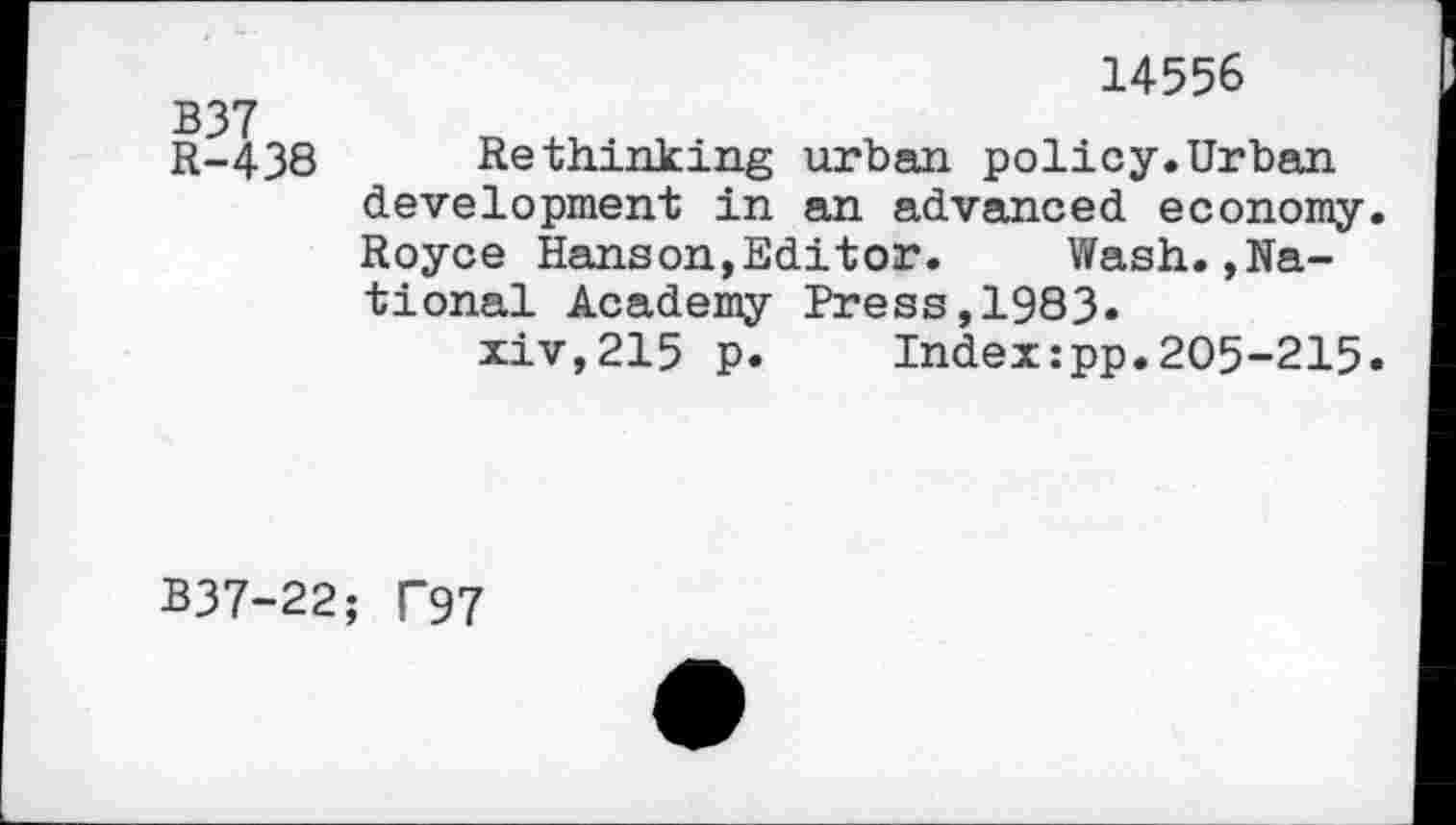 ﻿B37
R-438
14556
Rethinking urban policy.Urban development in an advanced economy. Royce Hanson,Editor. Wash.»National Academy Press,1983.
xiv,215 p. Index:pp.205-215.
B37-22; T97